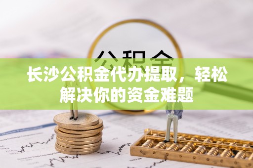 临邑长沙公积金代办提取，轻松解决你的资金难题